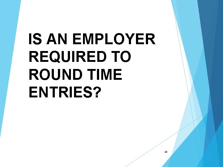 IS AN EMPLOYER REQUIRED TO ROUND TIME ENTRIES? 18 