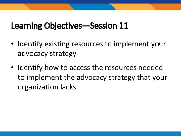 Learning Objectives—Session 11 • Identify existing resources to implement your advocacy strategy • Identify