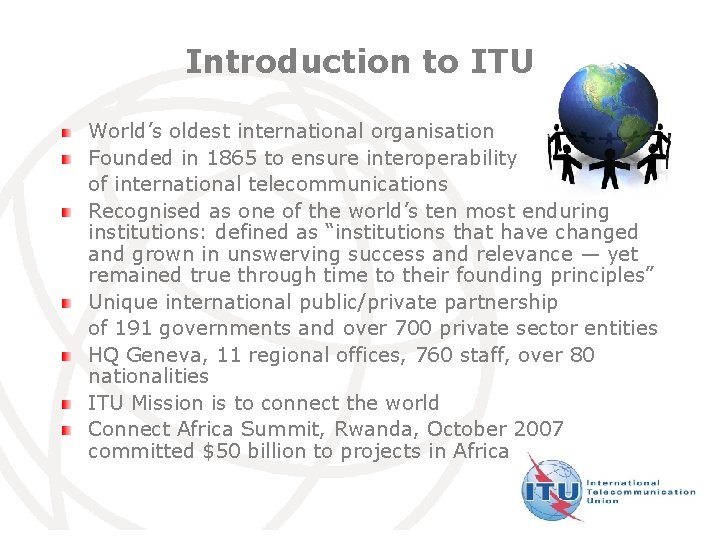 Introduction to ITU World’s oldest international organisation Founded in 1865 to ensure interoperability of