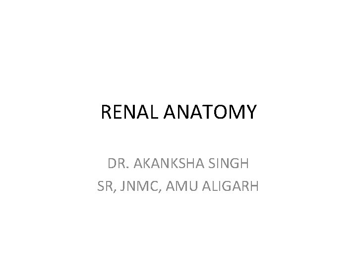 RENAL ANATOMY DR. AKANKSHA SINGH SR, JNMC, AMU ALIGARH 
