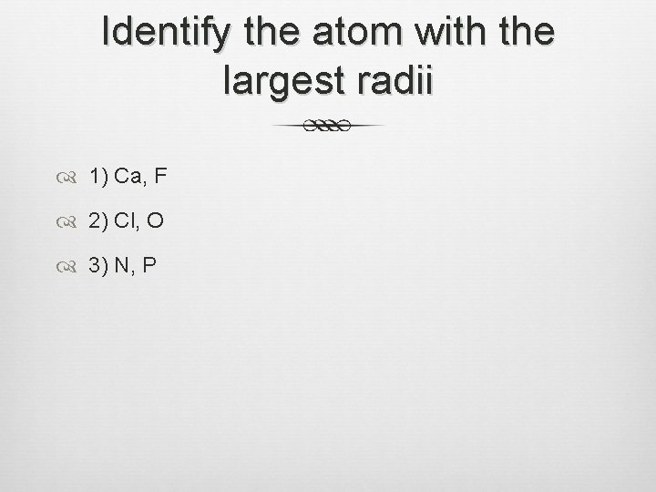 Identify the atom with the largest radii 1) Ca, F 2) Cl, O 3)