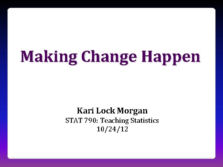 Making Change Happen Kari Lock Morgan STAT 790: Teaching Statistics 10/24/12 