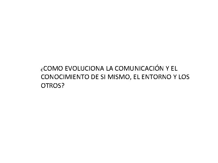 ¿COMO EVOLUCIONA LA COMUNICACIÓN Y EL CONOCIMIENTO DE SI MISMO, EL ENTORNO Y LOS