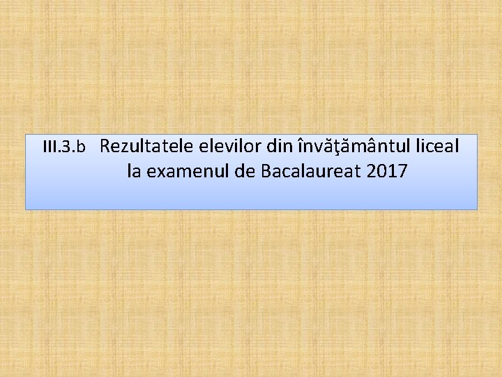 III. 3. b Rezultatele elevilor din învăţământul liceal la examenul de Bacalaureat 2017 