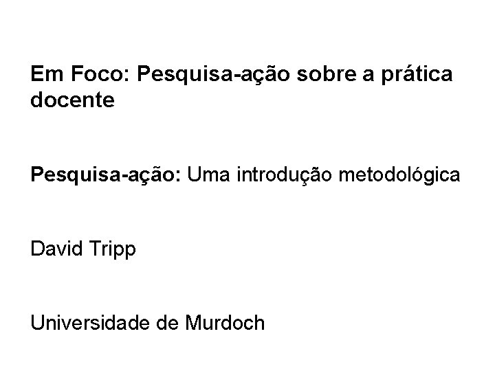 Em Foco: Pesquisa-ação sobre a prática docente Pesquisa-ação: Uma introdução metodológica David Tripp Universidade