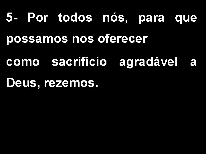 5 - Por todos nós, para que possamos nos oferecer como sacrifício agradável a