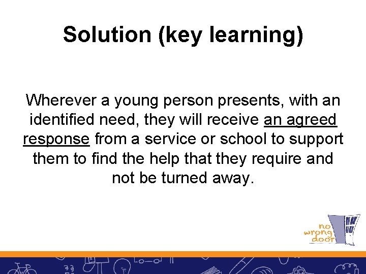 Solution (key learning) Wherever a young person presents, with an identified need, they will