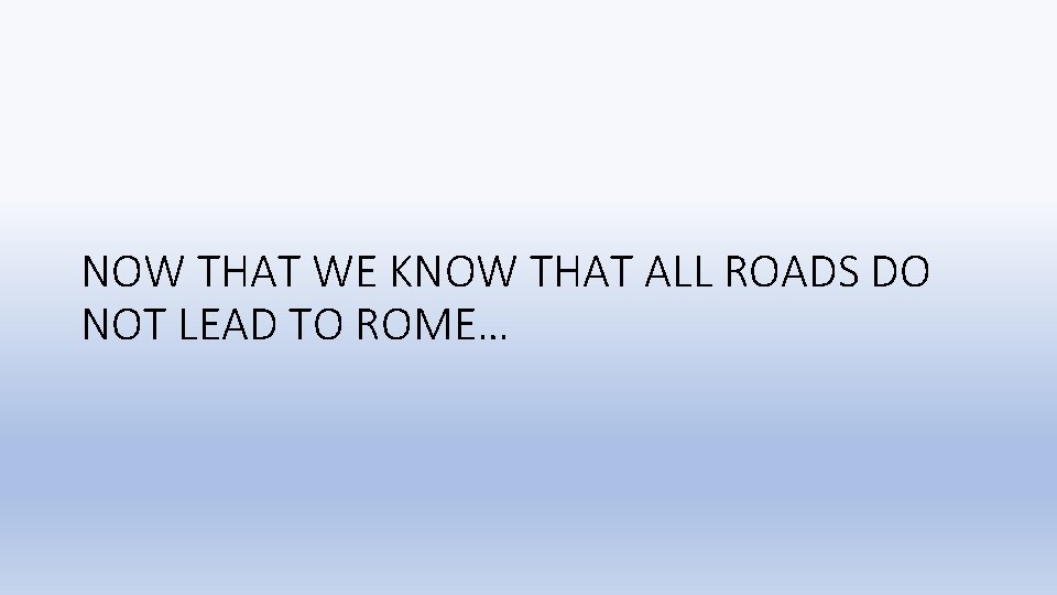 NOW THAT WE KNOW THAT ALL ROADS DO NOT LEAD TO ROME… 