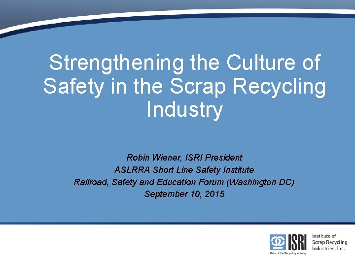 Strengthening the Culture of Safety in the Scrap Recycling Industry Robin Wiener, ISRI President