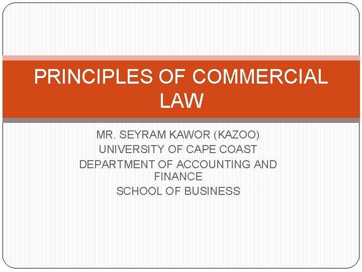 PRINCIPLES OF COMMERCIAL LAW MR. SEYRAM KAWOR (KAZOO) UNIVERSITY OF CAPE COAST DEPARTMENT OF