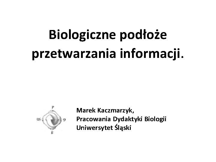 Biologiczne podłoże przetwarzania informacji. Marek Kaczmarzyk, Pracowania Dydaktyki Biologii Uniwersytet Śląski 