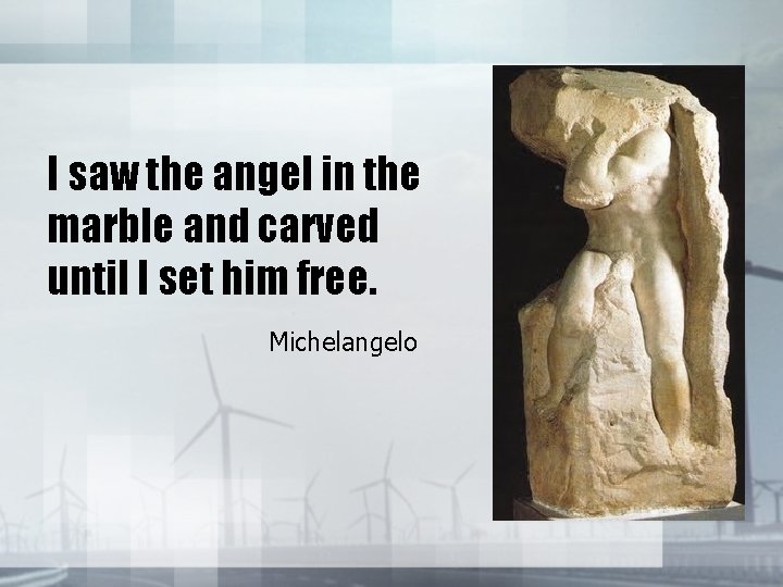 I saw the angel in the marble and carved until I set him free.