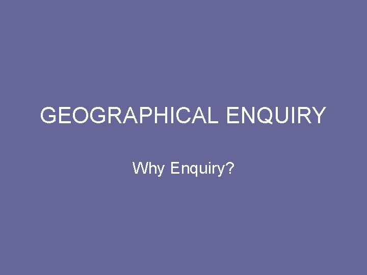 GEOGRAPHICAL ENQUIRY Why Enquiry? 