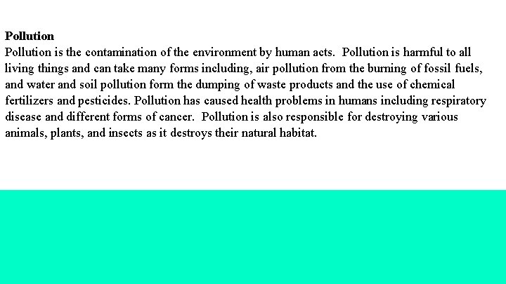 Pollution is the contamination of the environment by human acts. Pollution is harmful to
