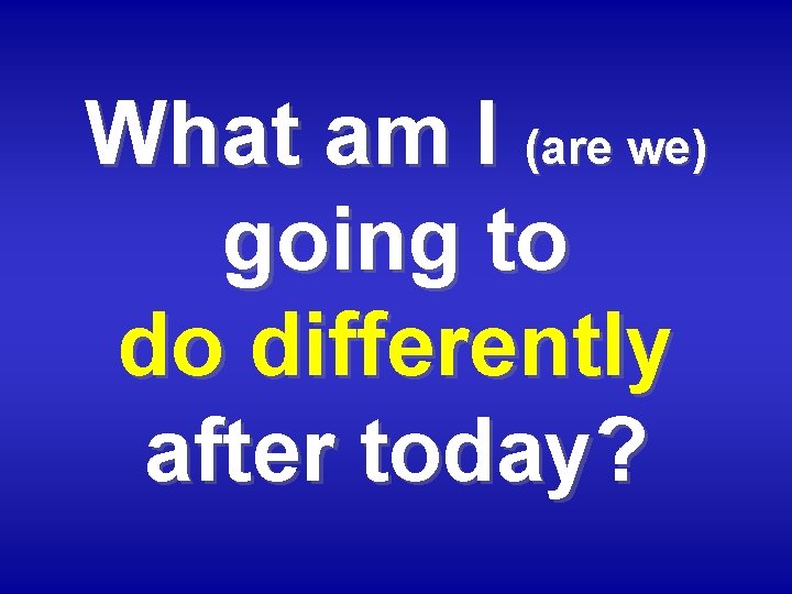 What am I (are we) going to do differently after today? 