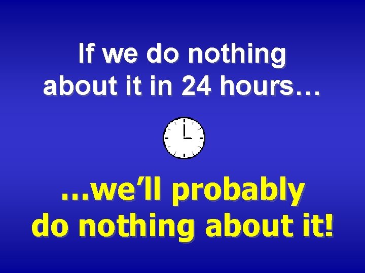 If we do nothing about it in 24 hours… …we’ll probably do nothing about