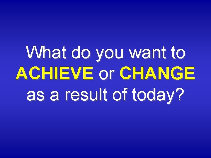 What do you want to ACHIEVE or CHANGE as a result of today? 