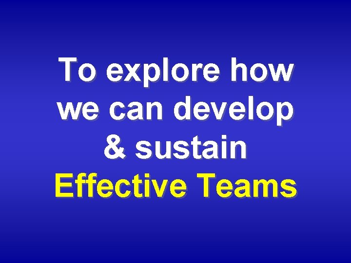 To explore how we can develop & sustain Effective Teams 