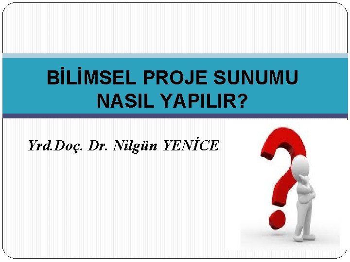 BİLİMSEL PROJE SUNUMU NASIL YAPILIR? Yrd. Doç. Dr. Nilgün YENİCE 