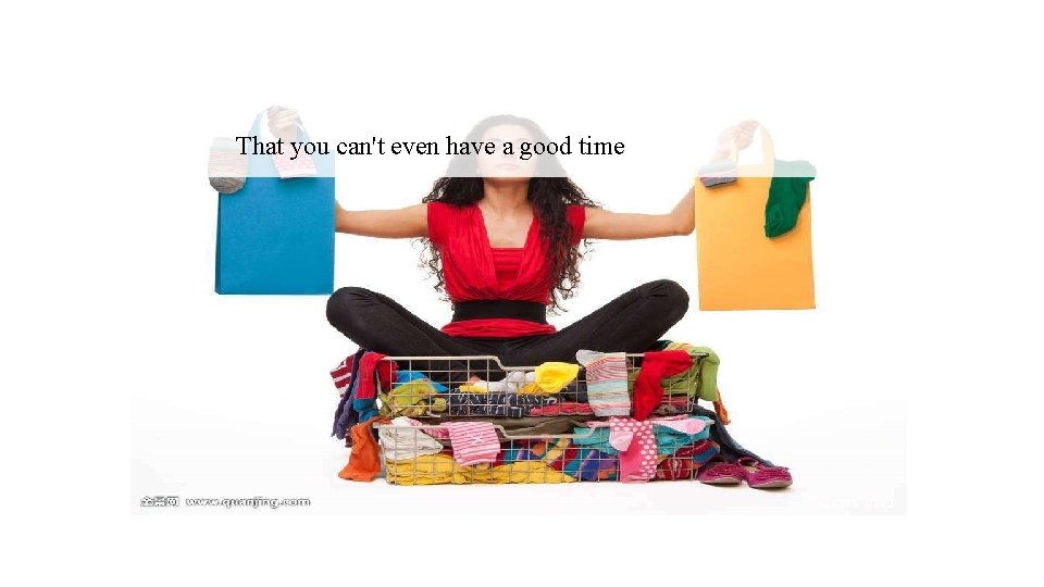That you can't even have a good time 