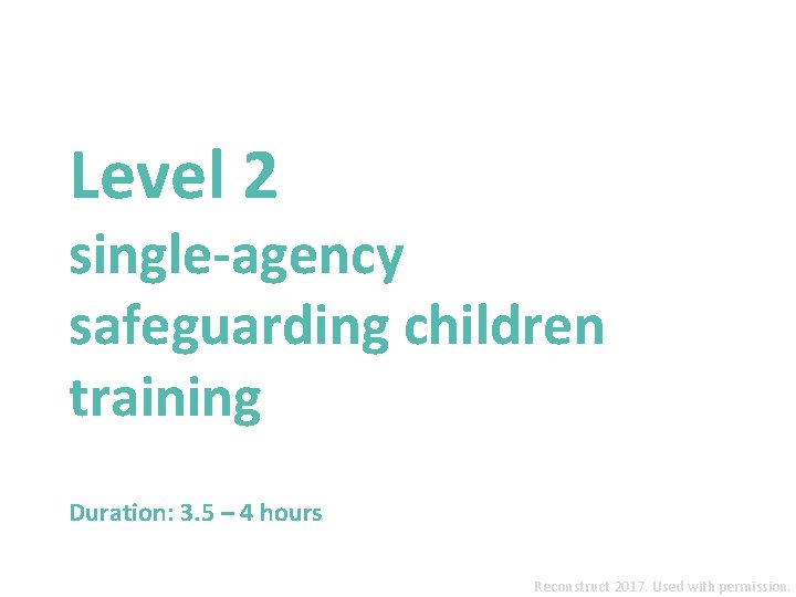 Level 2 single-agency safeguarding children training Duration: 3. 5 – 4 hours Reconstruct 2017.