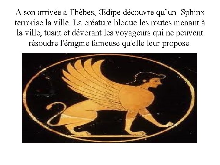 A son arrivée à Thèbes, Œdipe découvre qu’un Sphinx terrorise la ville. La créature