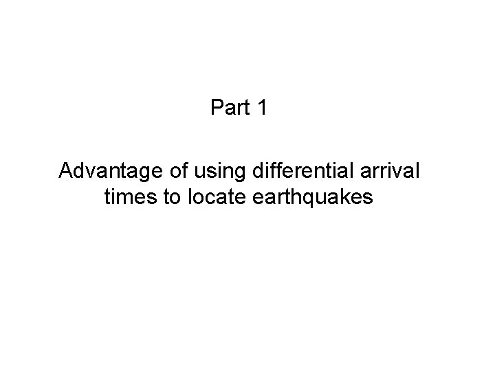 Part 1 Advantage of using differential arrival times to locate earthquakes Part 1 Advantage of using differential arrival times to locate earthquakes