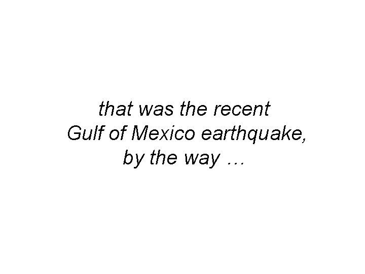 that was the recent Gulf of Mexico earthquake, by the way … 