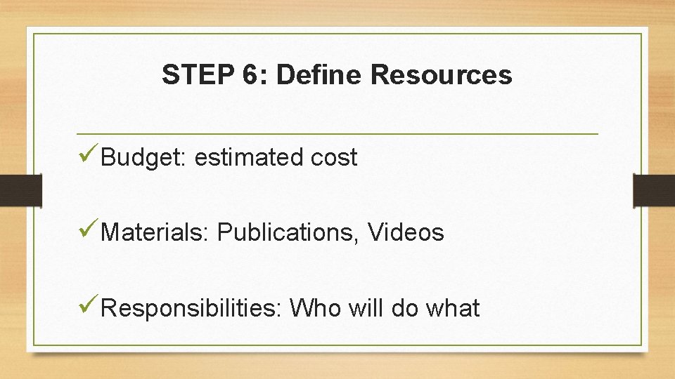 STEP 6: Define Resources üBudget: estimated cost üMaterials: Publications, Videos üResponsibilities: Who will do