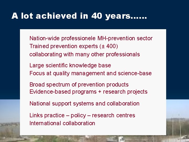 A lot achieved in 40 years…… Nation-wide professionele MH-prevention sector Trained prevention experts (±
