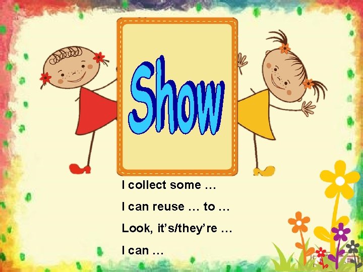 I collect some … I can reuse … to … Look, it’s/they’re … I