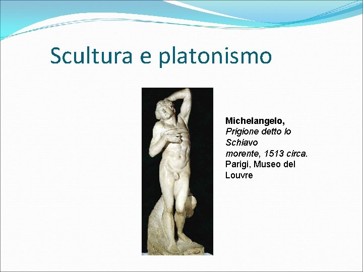 Scultura e platonismo Michelangelo, Prigione detto lo Schiavo morente, 1513 circa. Parigi, Museo del