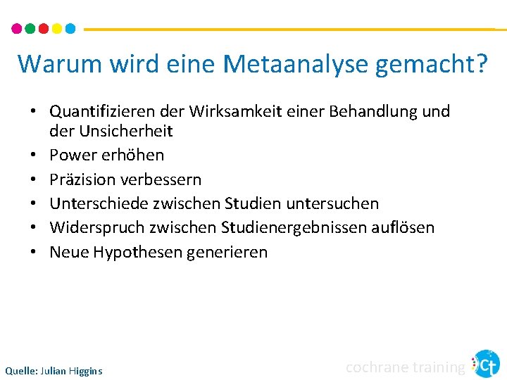 Warum wird eine Metaanalyse gemacht? • Quantifizieren der Wirksamkeit einer Behandlung und der Unsicherheit Warum wird eine Metaanalyse gemacht? • Quantifizieren der Wirksamkeit einer Behandlung und der Unsicherheit