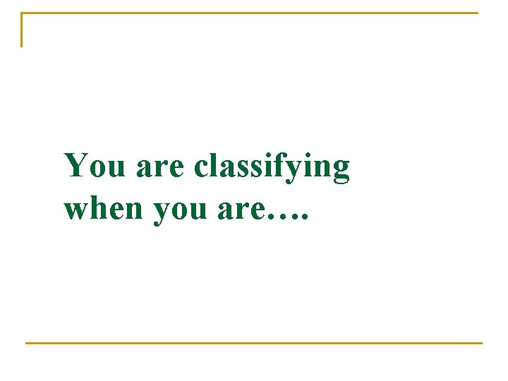 You are classifying when you are…. 