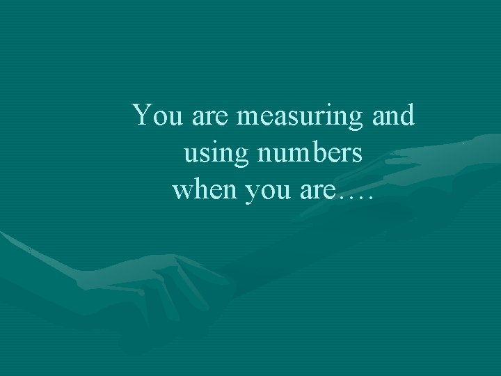 You are measuring and using numbers when you are…. 