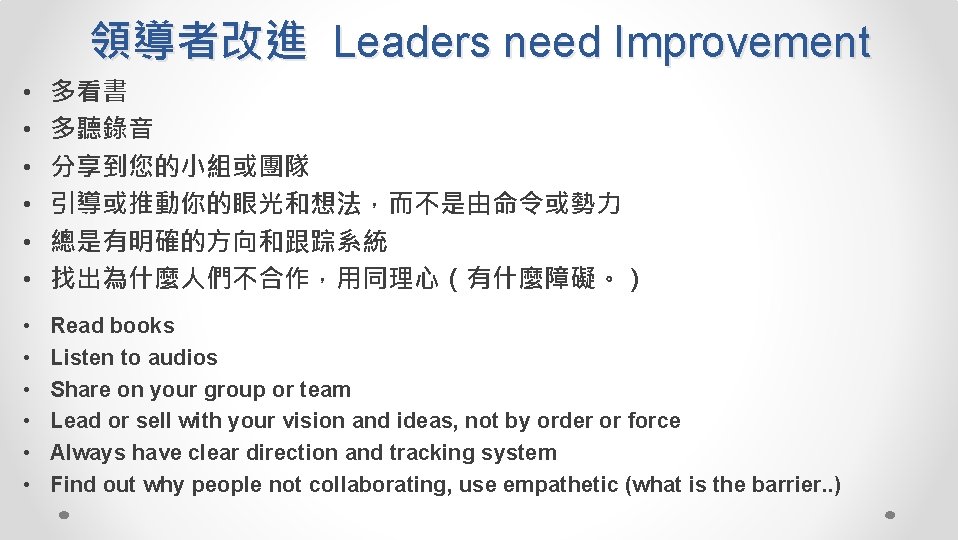 領導者改進 Leaders need Improvement • • • 多看書 多聽錄音 分享到您的小組或團隊 引導或推動你的眼光和想法，而不是由命令或勢力 總是有明確的方向和跟踪系統 找出為什麼人們不合作，用同理心（有什麼障礙。） •