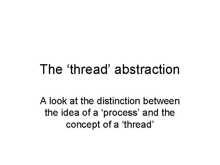 The ‘thread’ abstraction A look at the distinction between the idea of a ‘process’