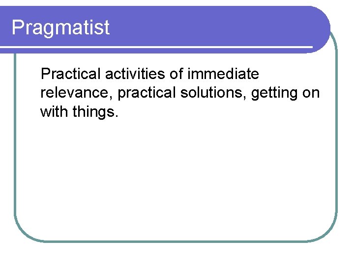 Pragmatist Practical activities of immediate relevance, practical solutions, getting on with things. 