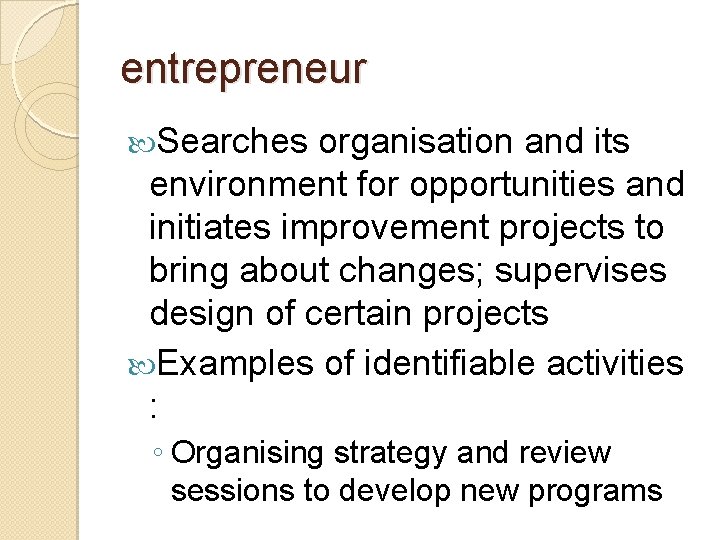 entrepreneur Searches organisation and its environment for opportunities and initiates improvement projects to bring