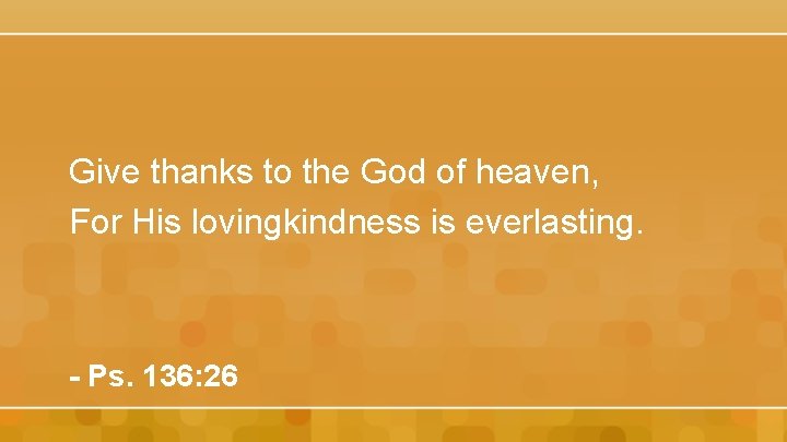 Give thanks to the God of heaven, For His lovingkindness is everlasting. - Ps.