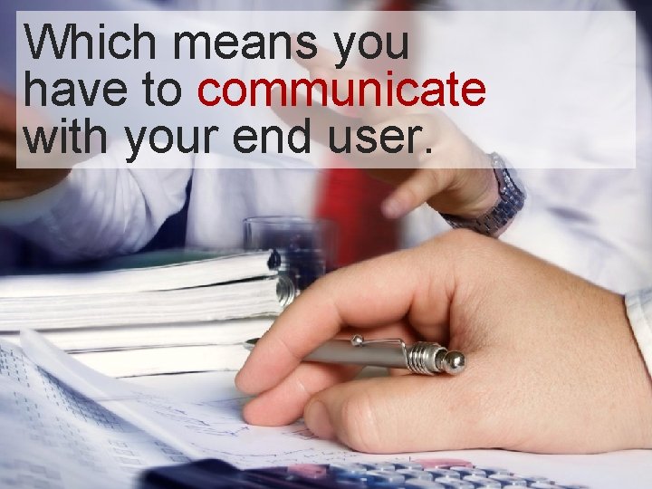 Which means you have to communicate with your end user. Which means you have to communicate with your end user.