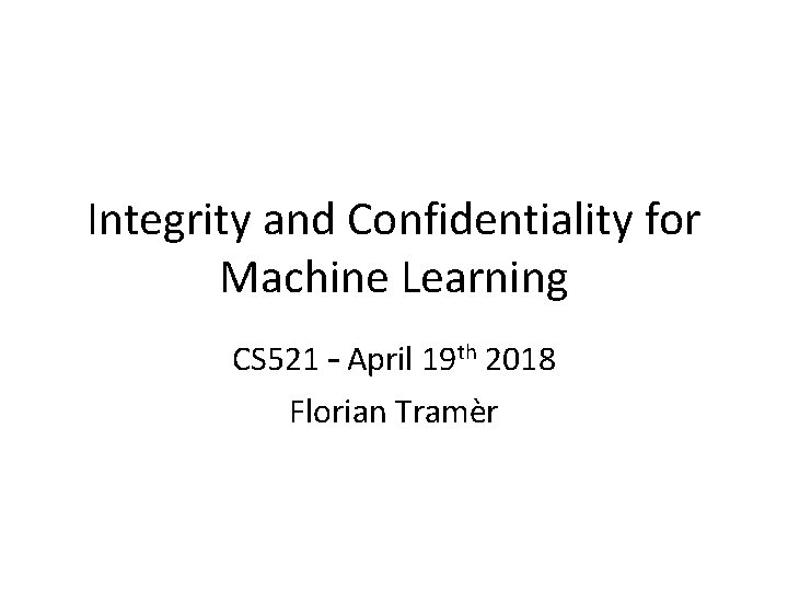 Integrity and Confidentiality for Machine Learning CS 521 – April 19 th 2018 Florian