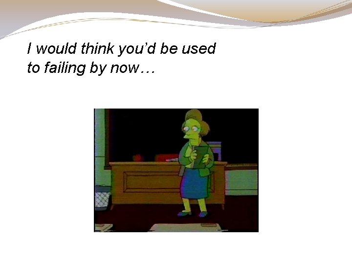 I would think you’d be used to failing by now… I would think you’d be used to failing by now…