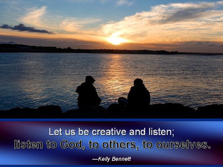 Let us be creative and listen; listen to God, to others, to ourselves. —Kelly