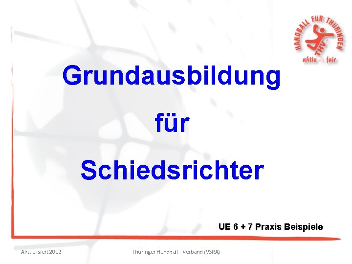 Grundausbildung für Schiedsrichter UE 6 + 7 Praxis Beispiele Aktualisiert 2012 Thüringer Handball -