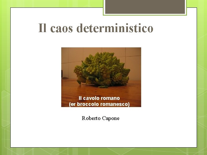 Il caos deterministico Il cavolo romano (er broccolo romanesco) Roberto Capone 