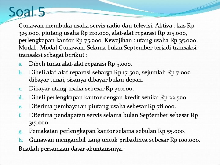 Soal 5 Gunawan membuka usaha servis radio dan televisi. Aktiva : kas Rp 325. Soal 5 Gunawan membuka usaha servis radio dan televisi. Aktiva : kas Rp 325.