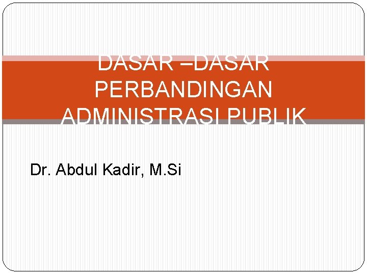 DASAR –DASAR PERBANDINGAN ADMINISTRASI PUBLIK Dr. Abdul Kadir, M. Si 
