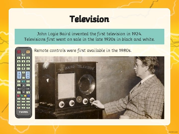 Television John Logie Baird invented the first television in 1924. Televisions first went on Television John Logie Baird invented the first television in 1924. Televisions first went on