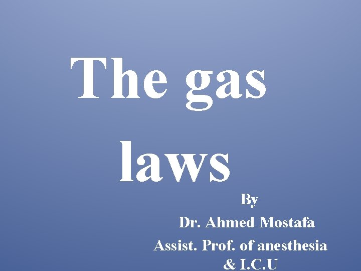 The gas laws By Dr. Ahmed Mostafa Assist. Prof. of anesthesia & I. C.